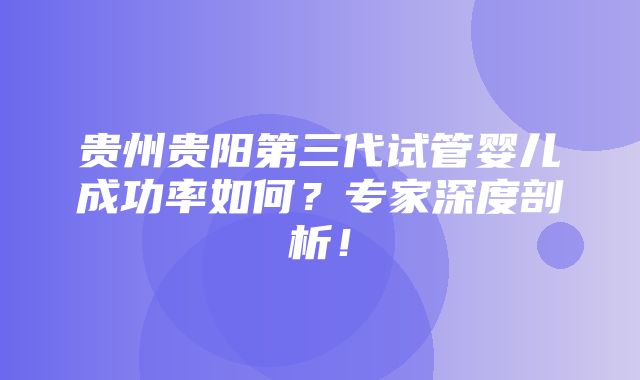 贵州贵阳第三代试管婴儿成功率如何？专家深度剖析！