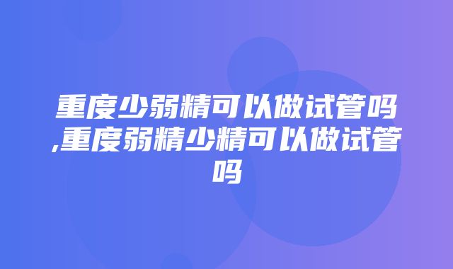 重度少弱精可以做试管吗,重度弱精少精可以做试管吗