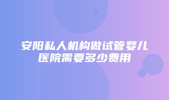 安阳私人机构做试管婴儿医院需要多少费用