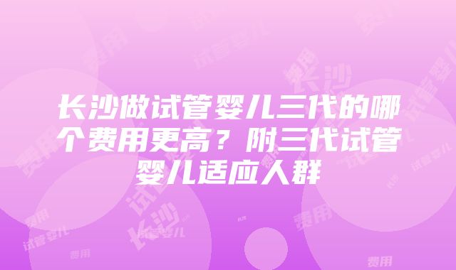 长沙做试管婴儿三代的哪个费用更高？附三代试管婴儿适应人群