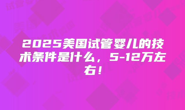 2025美国试管婴儿的技术条件是什么，5-12万左右！