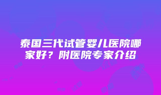 泰国三代试管婴儿医院哪家好？附医院专家介绍