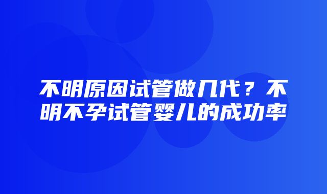 不明原因试管做几代？不明不孕试管婴儿的成功率