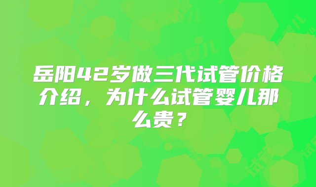 岳阳42岁做三代试管价格介绍，为什么试管婴儿那么贵？