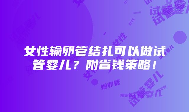 女性输卵管结扎可以做试管婴儿？附省钱策略！