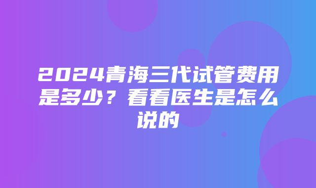 2024青海三代试管费用是多少？看看医生是怎么说的