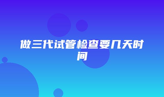 做三代试管检查要几天时间