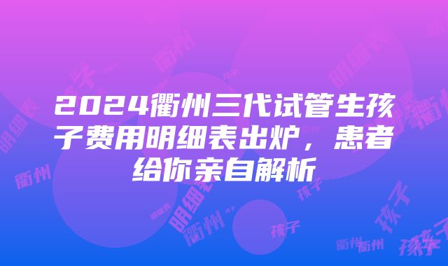 2024衢州三代试管生孩子费用明细表出炉，患者给你亲自解析