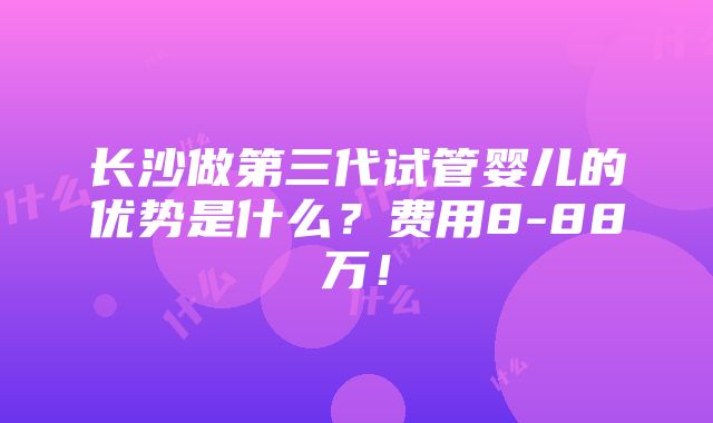 长沙做第三代试管婴儿的优势是什么？费用8-88万！