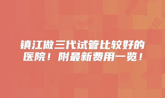 镇江做三代试管比较好的医院！附最新费用一览！