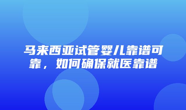 马来西亚试管婴儿靠谱可靠，如何确保就医靠谱