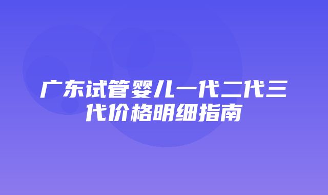 广东试管婴儿一代二代三代价格明细指南