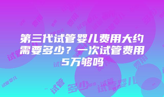 第三代试管婴儿费用大约需要多少？一次试管费用5万够吗