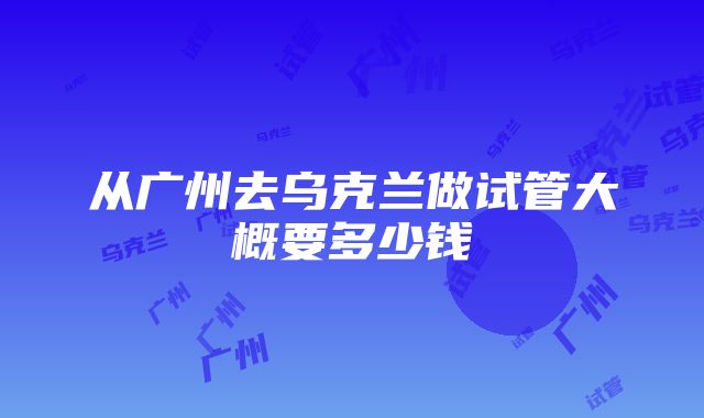 从广州去乌克兰做试管大概要多少钱