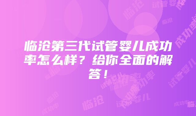 临沧第三代试管婴儿成功率怎么样？给你全面的解答！