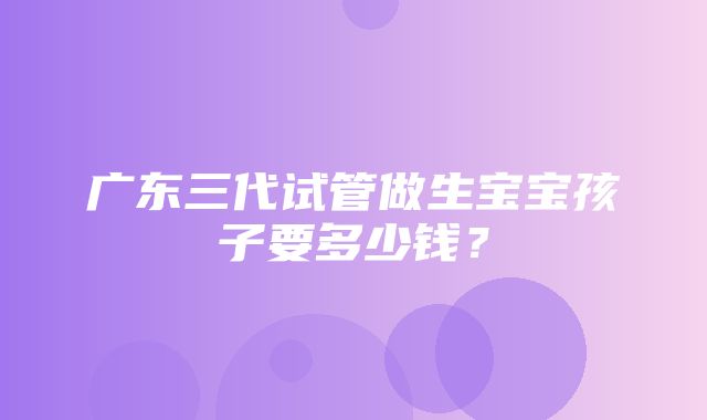 广东三代试管做生宝宝孩子要多少钱？