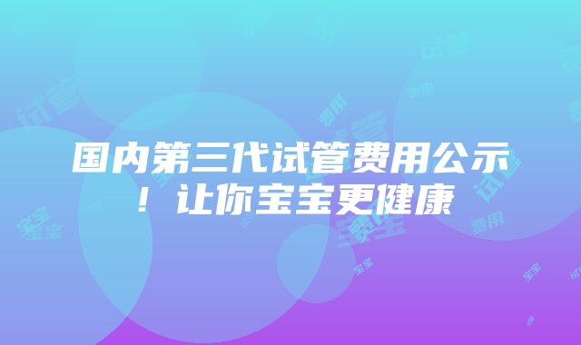 国内第三代试管费用公示！让你宝宝更健康