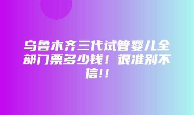 乌鲁木齐三代试管婴儿全部门票多少钱！很准别不信!！