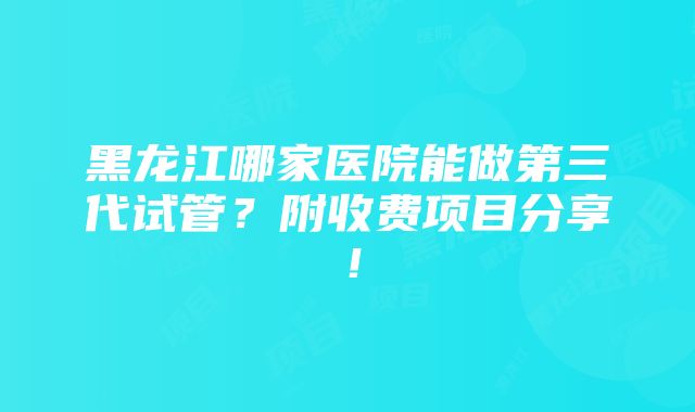 黑龙江哪家医院能做第三代试管？附收费项目分享！