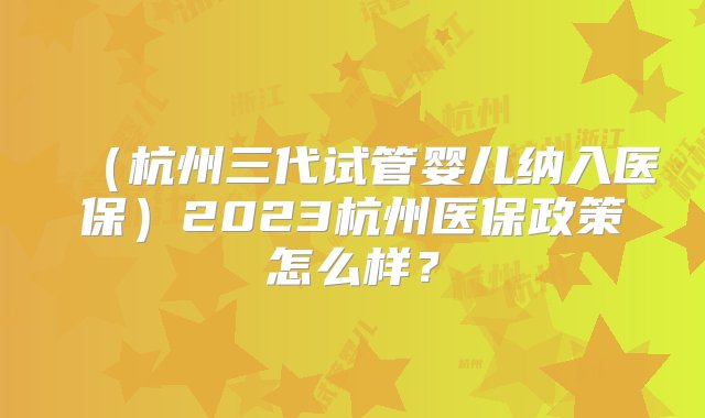 （杭州三代试管婴儿纳入医保）2023杭州医保政策怎么样？