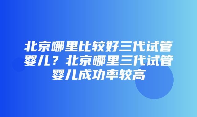 北京哪里比较好三代试管婴儿？北京哪里三代试管婴儿成功率较高