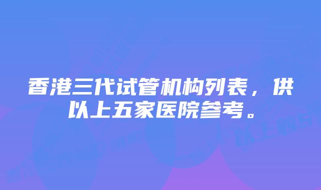 香港三代试管机构列表，供以上五家医院参考。