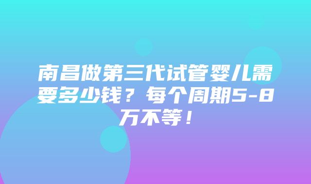 南昌做第三代试管婴儿需要多少钱？每个周期5-8万不等！