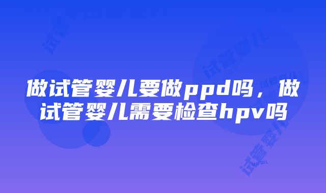 做试管婴儿要做ppd吗，做试管婴儿需要检查hpv吗