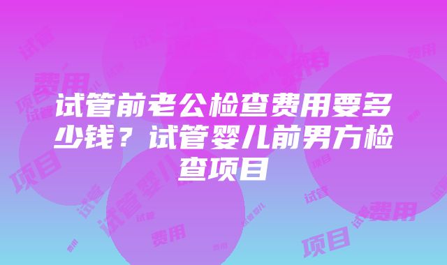 试管前老公检查费用要多少钱？试管婴儿前男方检查项目