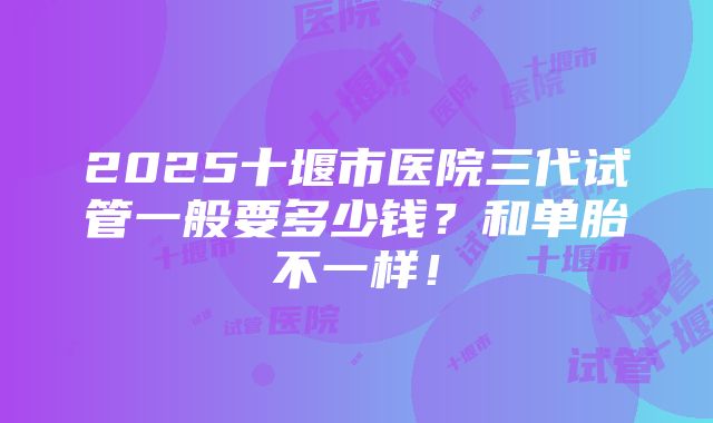 2025十堰市医院三代试管一般要多少钱？和单胎不一样！