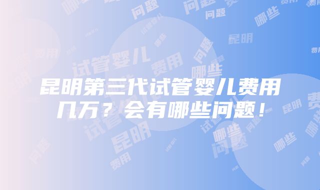 昆明第三代试管婴儿费用几万？会有哪些问题！