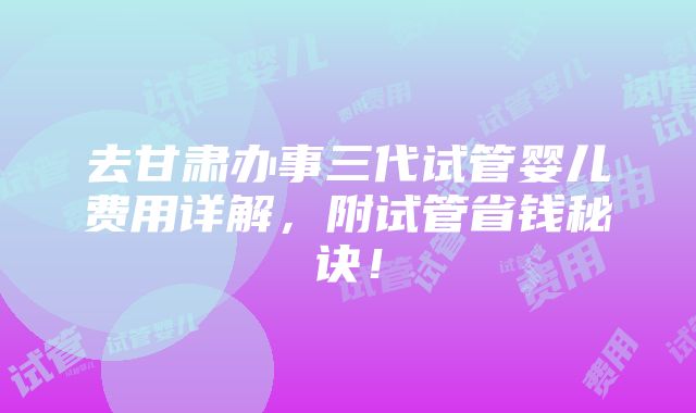 去甘肃办事三代试管婴儿费用详解，附试管省钱秘诀！