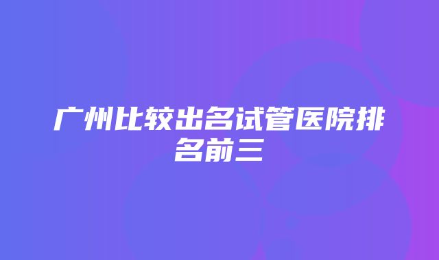 广州比较出名试管医院排名前三