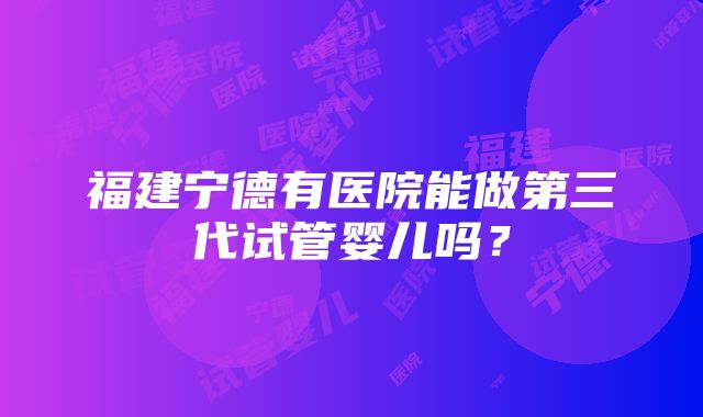 福建宁德有医院能做第三代试管婴儿吗？