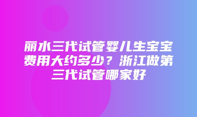 丽水三代试管婴儿生宝宝费用大约多少？浙江做第三代试管哪家好