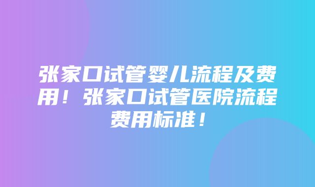 张家口试管婴儿流程及费用！张家口试管医院流程费用标准！