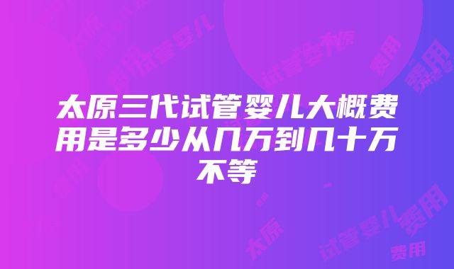 太原三代试管婴儿大概费用是多少从几万到几十万不等