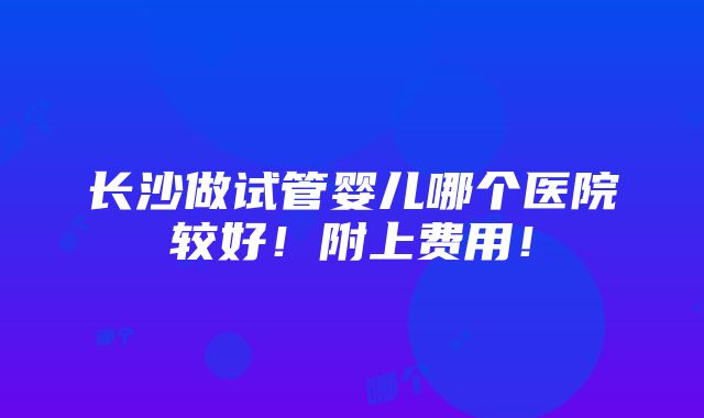 长沙做试管婴儿哪个医院较好！附上费用！