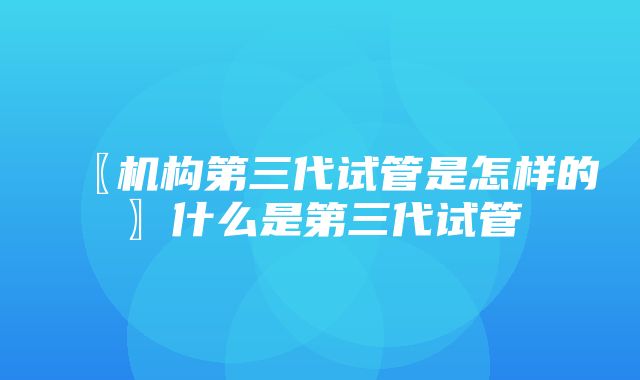 〖机构第三代试管是怎样的〗什么是第三代试管