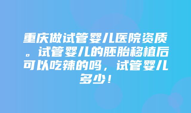 重庆做试管婴儿医院资质。试管婴儿的胚胎移植后可以吃辣的吗，试管婴儿多少！