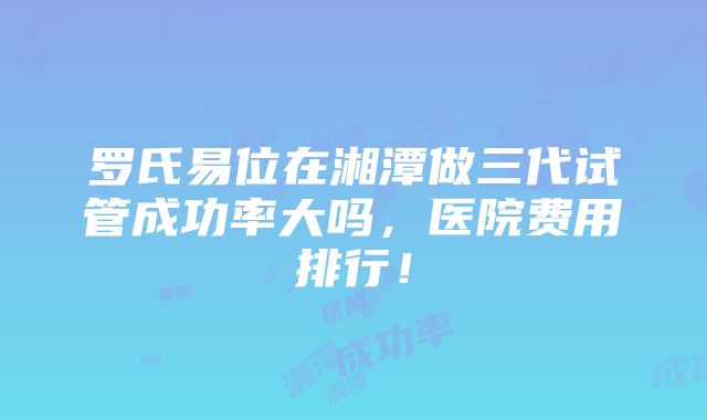 罗氏易位在湘潭做三代试管成功率大吗，医院费用排行！