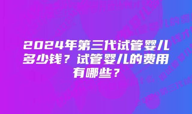 2024年第三代试管婴儿多少钱？试管婴儿的费用有哪些？