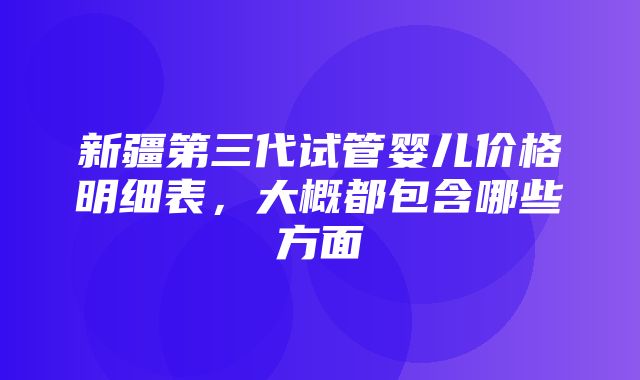 新疆第三代试管婴儿价格明细表，大概都包含哪些方面