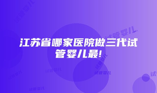 江苏省哪家医院做三代试管婴儿最!