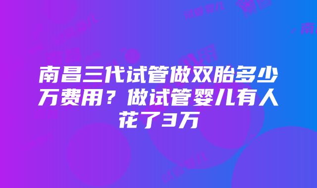 南昌三代试管做双胎多少万费用？做试管婴儿有人花了3万