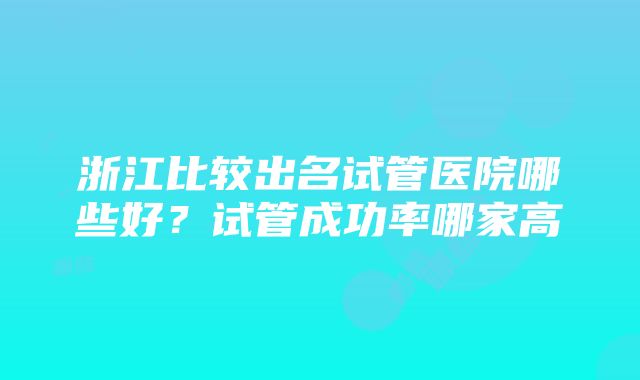 浙江比较出名试管医院哪些好？试管成功率哪家高