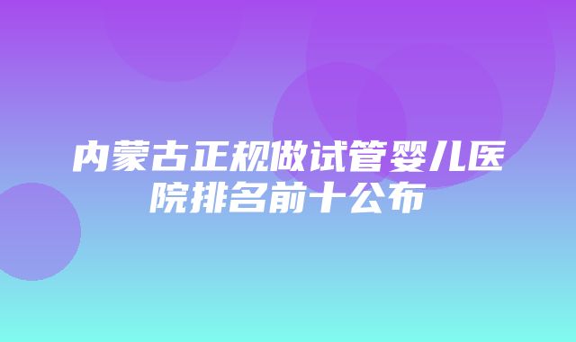 内蒙古正规做试管婴儿医院排名前十公布