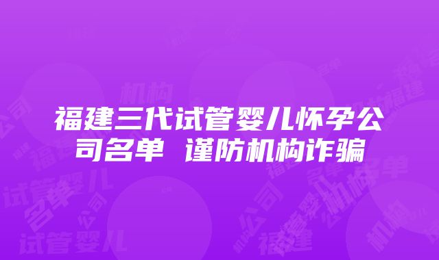 福建三代试管婴儿怀孕公司名单 谨防机构诈骗