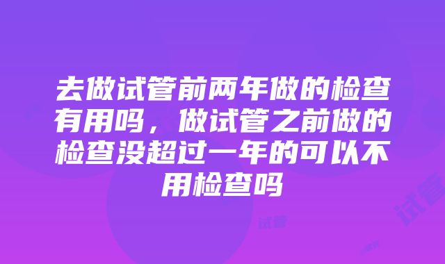 去做试管前两年做的检查有用吗，做试管之前做的检查没超过一年的可以不用检查吗