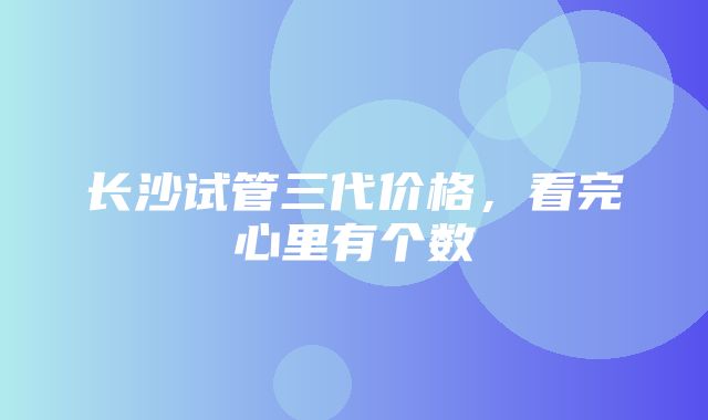 长沙试管三代价格，看完心里有个数